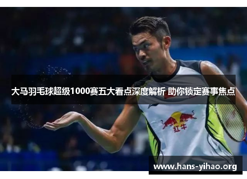 大马羽毛球超级1000赛五大看点深度解析 助你锁定赛事焦点