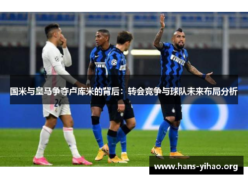 国米与皇马争夺卢库米的背后：转会竞争与球队未来布局分析