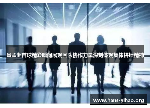 吕孟洲首球精彩瞬间展现团队协作力量深刻体现集体拼搏精神