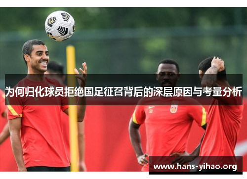为何归化球员拒绝国足征召背后的深层原因与考量分析
