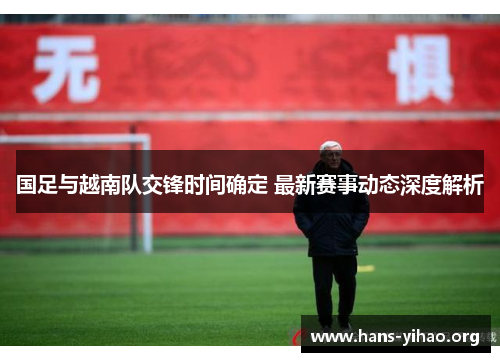 国足与越南队交锋时间确定 最新赛事动态深度解析