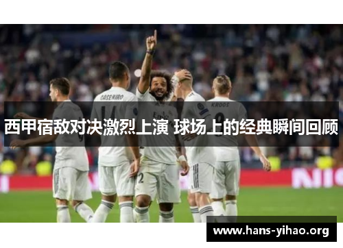 西甲宿敌对决激烈上演 球场上的经典瞬间回顾