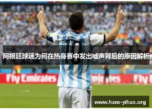 阿根廷球迷为何在热身赛中发出嘘声背后的原因解析