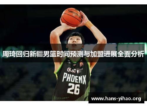 周琦回归新疆男篮时间预测与加盟进展全面分析